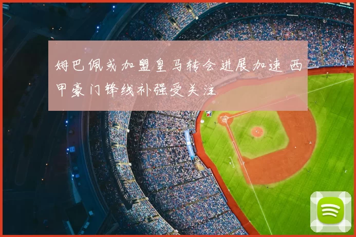 姆巴佩或加盟皇马转会进展加速 西甲豪门锋线补强受关注