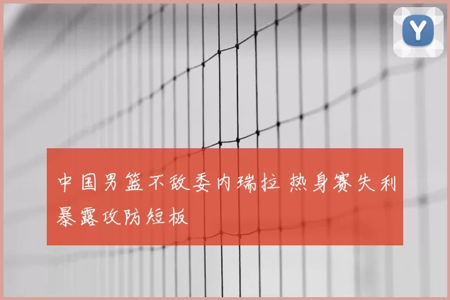中国男篮不敌委内瑞拉 热身赛失利暴露攻防短板