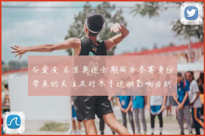 谷爱凌 东京奥运会期间非参赛身份带来的关注及对冬季运动影响分析