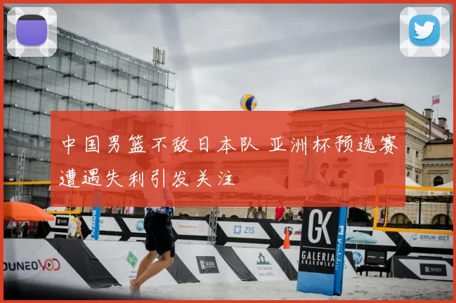 中国男篮不敌日本队 亚洲杯预选赛遭遇失利引发关注