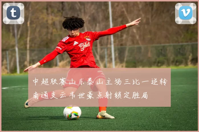 中超联赛山东泰山主场三比一逆转南通支云韦世豪点射锁定胜局