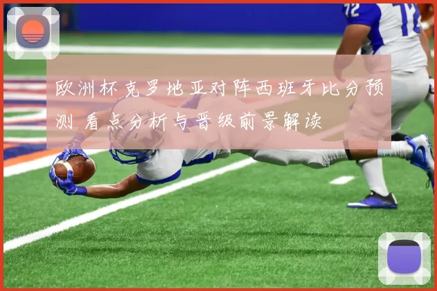 欧洲杯克罗地亚对阵西班牙比分预测 看点分析与晋级前景解读