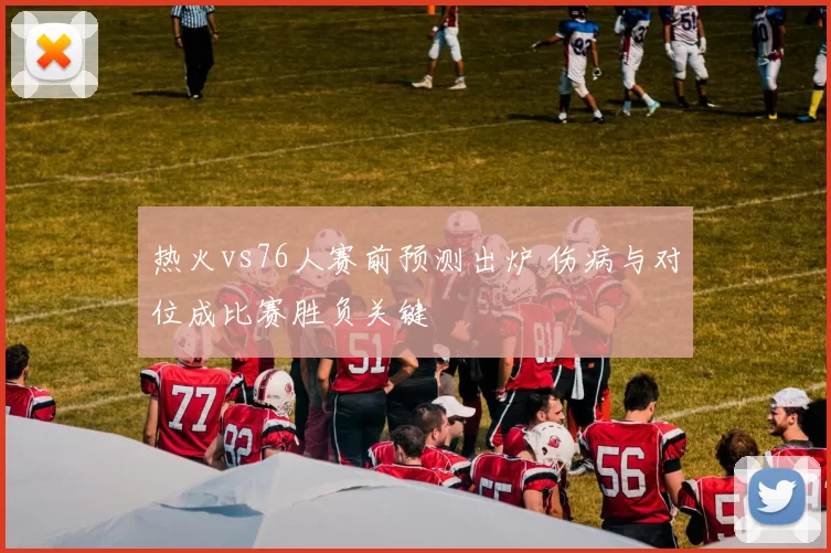 热火vs76人赛前预测出炉 伤病与对位成比赛胜负关键