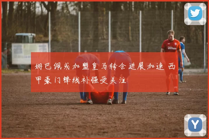 姆巴佩或加盟皇马转会进展加速 西甲豪门锋线补强受关注