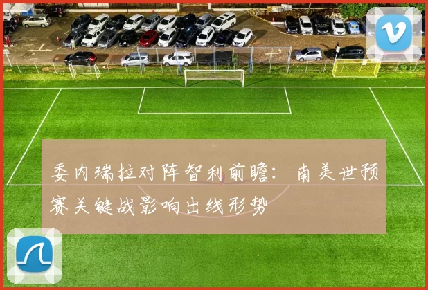 委内瑞拉对阵智利前瞻：南美世预赛关键战影响出线形势