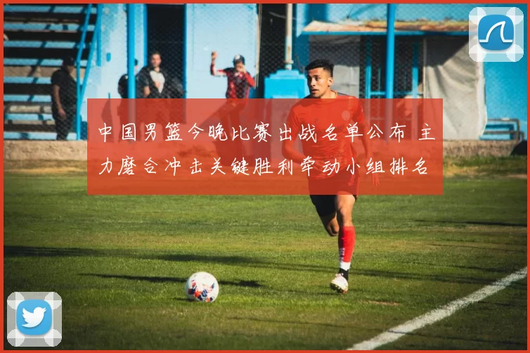 中国男篮今晚比赛出战名单公布 主力磨合冲击关键胜利牵动小组排名