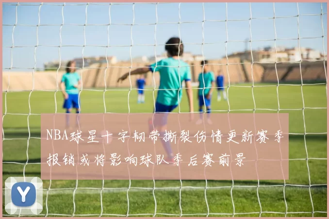 NBA球星十字韧带撕裂伤情更新赛季报销或将影响球队季后赛前景