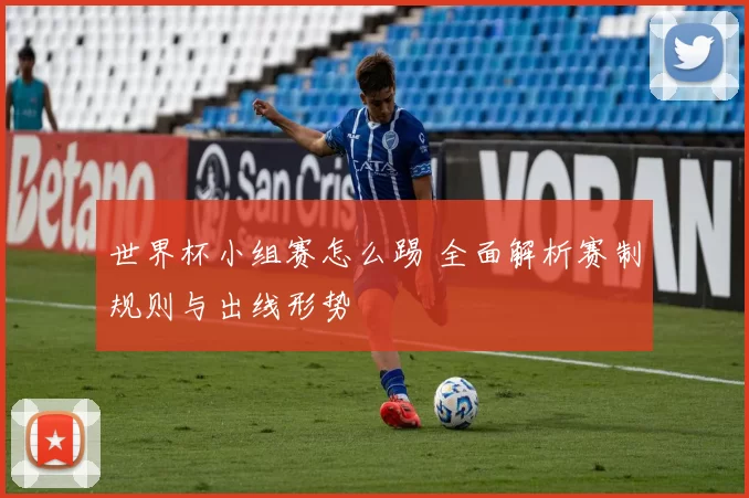 世界杯小组赛怎么踢 全面解析赛制规则与出线形势