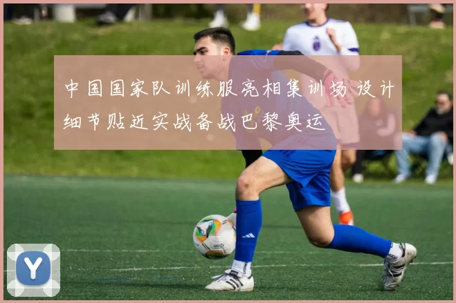 中国国家队训练服亮相集训场 设计细节贴近实战备战巴黎奥运