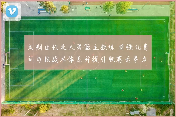 刘朔出任北大男篮主教练 将强化青训与技战术体系并提升联赛竞争力