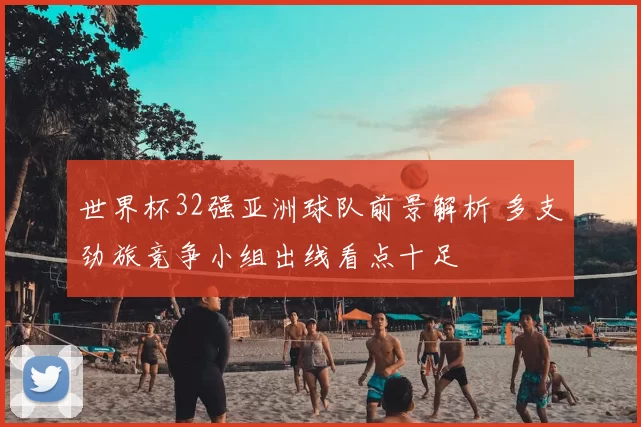 世界杯32强亚洲球队前景解析 多支劲旅竞争小组出线看点十足