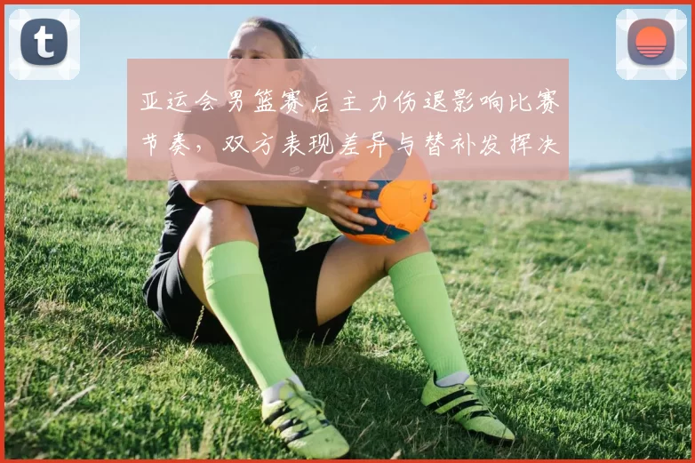 亚运会男篮赛后主力伤退影响比赛节奏，双方表现差异与替补发挥决定胜负