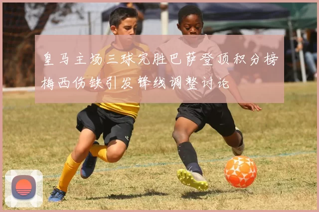 皇马主场三球完胜巴萨登顶积分榜梅西伤缺引发锋线调整讨论