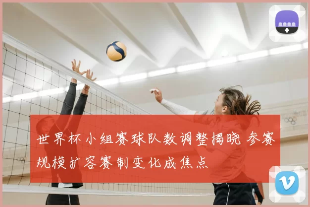 世界杯小组赛球队数调整揭晓 参赛规模扩容赛制变化成焦点