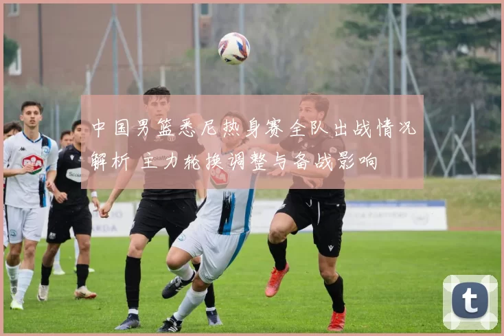 中国男篮悉尼热身赛全队出战情况解析 主力轮换调整与备战影响