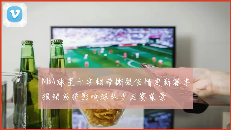 NBA球星十字韧带撕裂伤情更新赛季报销或将影响球队季后赛前景