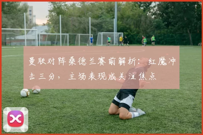 曼联对阵桑德兰赛前解析：红魔冲击三分，主场表现成关注焦点