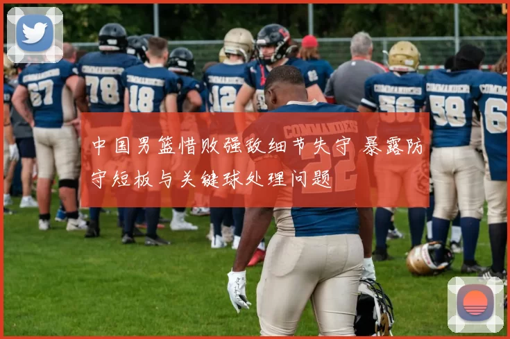 中国男篮惜败强敌细节失守 暴露防守短板与关键球处理问题