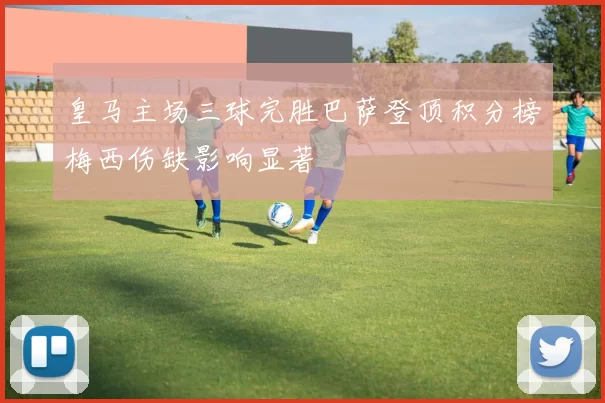 皇马主场三球完胜巴萨登顶积分榜梅西伤缺影响显著