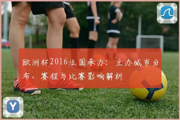 欧洲杯2016法国承办：主办城市分布、赛程与比赛影响解析