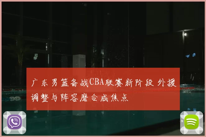 广东男篮备战CBA联赛新阶段 外援调整与阵容磨合成焦点