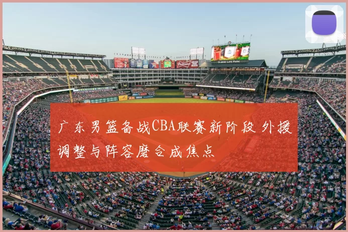 广东男篮备战CBA联赛新阶段 外援调整与阵容磨合成焦点