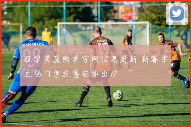辽宁男篮购票官网信息更新 新赛季主场门票发售安排出炉