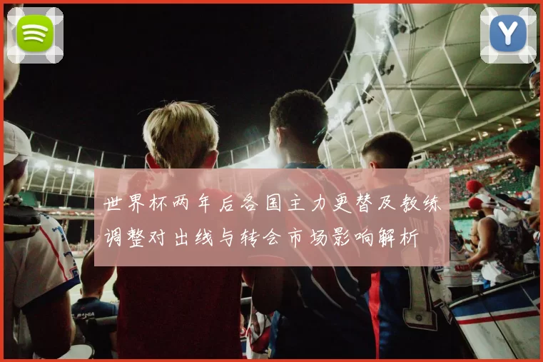 世界杯两年后各国主力更替及教练调整对出线与转会市场影响解析