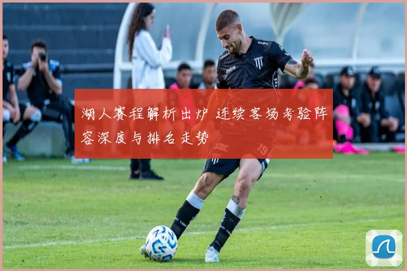 湖人赛程解析出炉 连续客场考验阵容深度与排名走势
