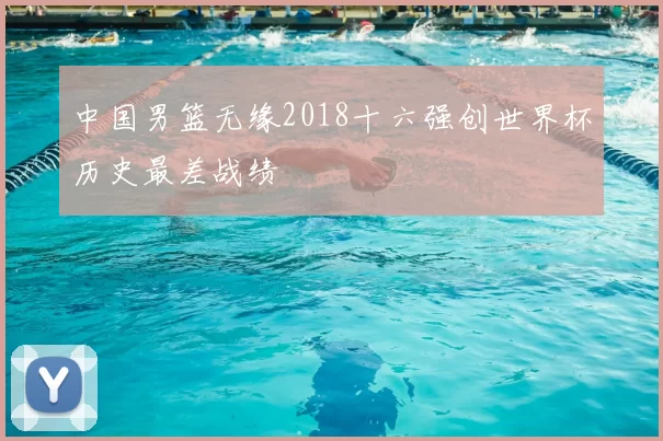 中国男篮无缘2018十六强创世界杯历史最差战绩