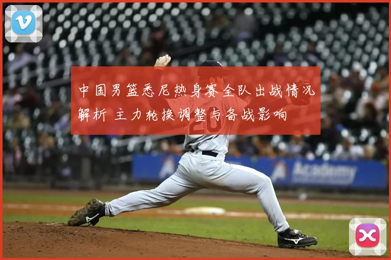 中国男篮悉尼热身赛全队出战情况解析 主力轮换调整与备战影响