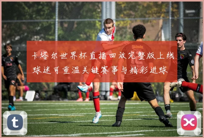 卡塔尔世界杯直播回放完整版上线 球迷可重温关键赛事与精彩进球