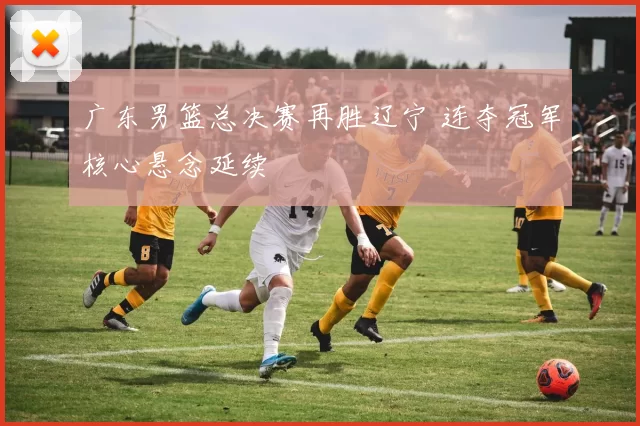 广东男篮总决赛再胜辽宁 连夺冠军核心悬念延续