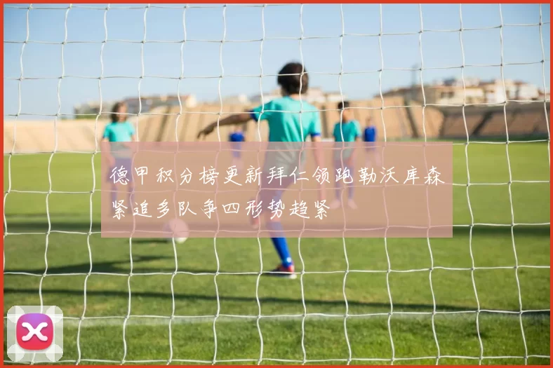 德甲积分榜更新拜仁领跑勒沃库森紧追多队争四形势趋紧