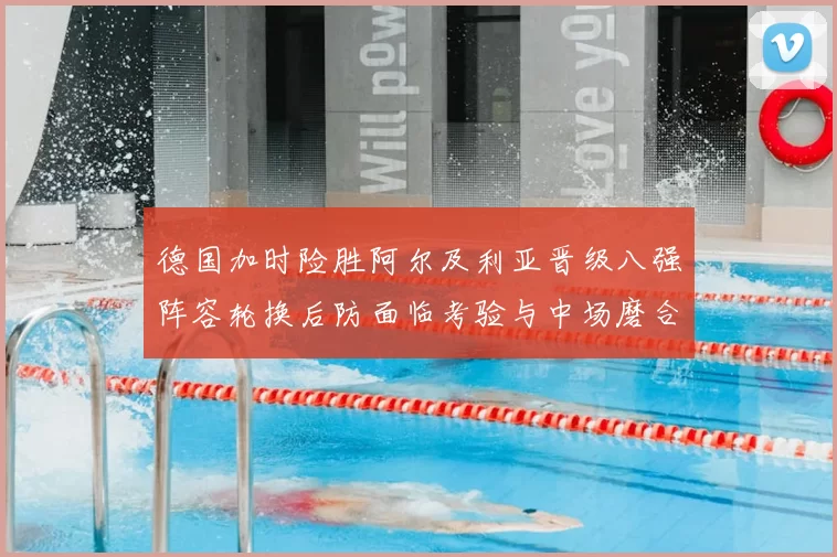 德国加时险胜阿尔及利亚晋级八强阵容轮换后防面临考验与中场磨合