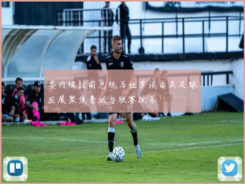 委内瑞拉前总统马杜罗谈南美足球发展聚焦青训与联赛改革