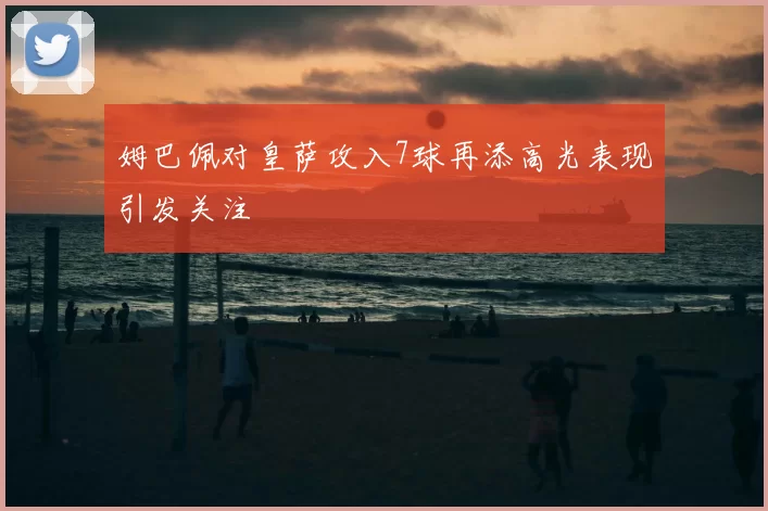 姆巴佩对皇萨攻入7球再添高光表现引发关注