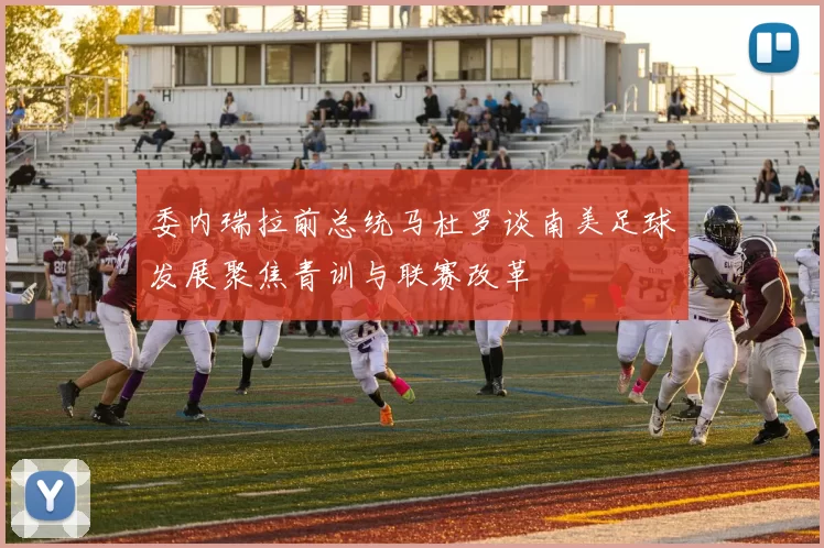 委内瑞拉前总统马杜罗谈南美足球发展聚焦青训与联赛改革