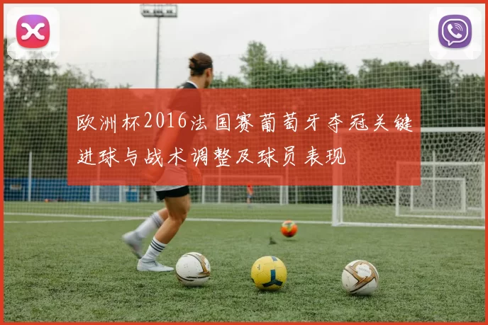欧洲杯2016法国赛葡萄牙夺冠关键进球与战术调整及球员表现