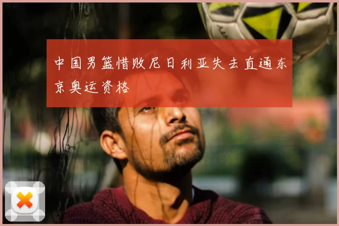 中国男篮惜败尼日利亚失去直通东京奥运资格