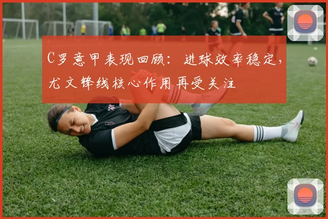 C罗意甲表现回顾：进球效率稳定，尤文锋线核心作用再受关注