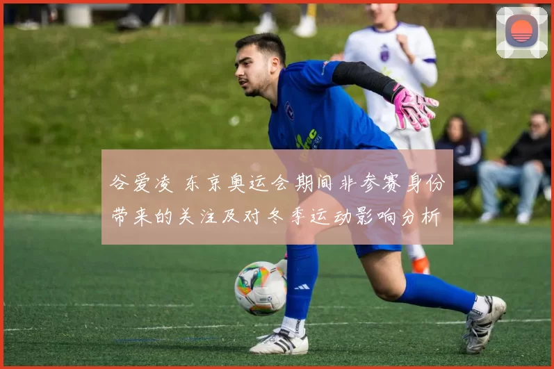 谷爱凌 东京奥运会期间非参赛身份带来的关注及对冬季运动影响分析