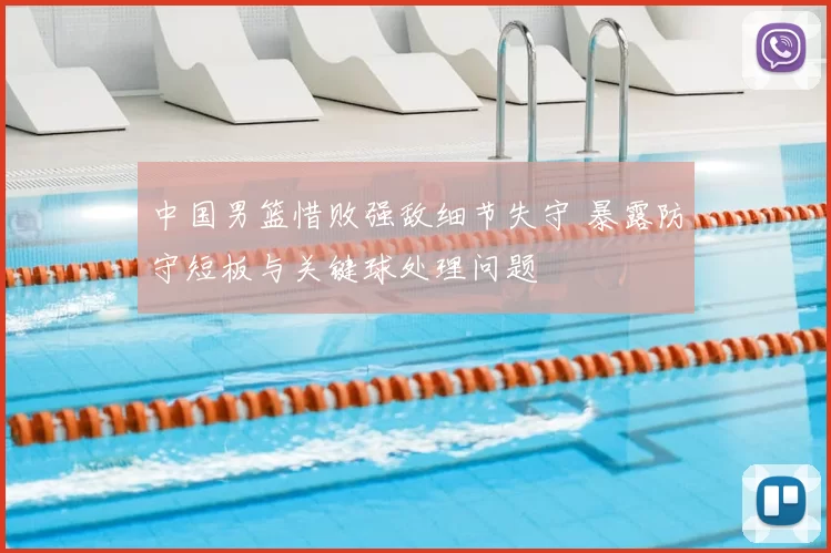 中国男篮惜败强敌细节失守 暴露防守短板与关键球处理问题