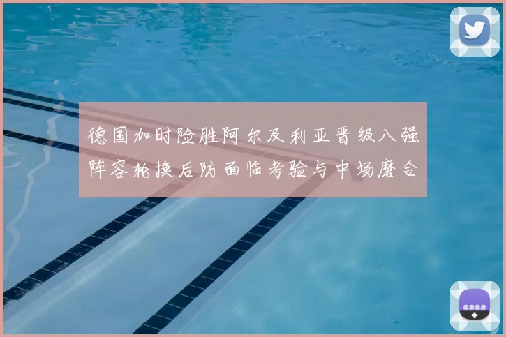 德国加时险胜阿尔及利亚晋级八强阵容轮换后防面临考验与中场磨合
