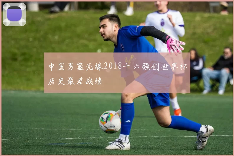 中国男篮无缘2018十六强创世界杯历史最差战绩