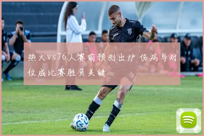 热火vs76人赛前预测出炉 伤病与对位成比赛胜负关键