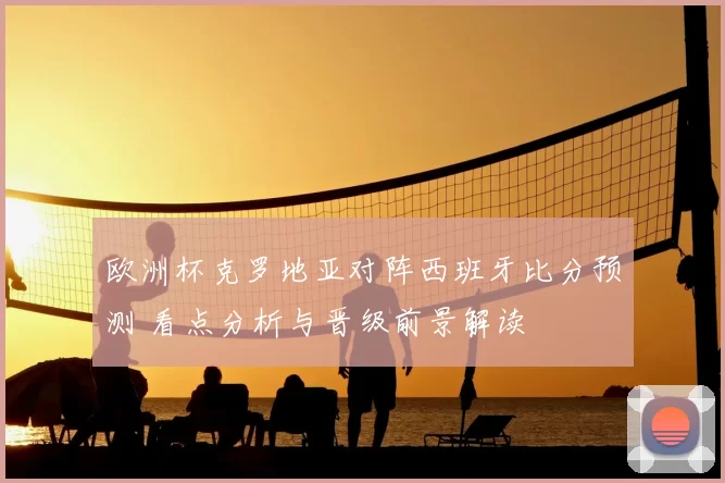 欧洲杯克罗地亚对阵西班牙比分预测 看点分析与晋级前景解读