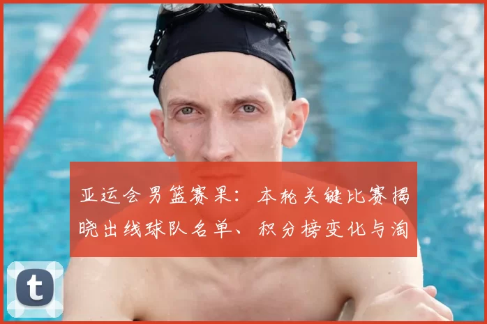 亚运会男篮赛果：本轮关键比赛揭晓出线球队名单、积分榜变化与淘汰赛看点