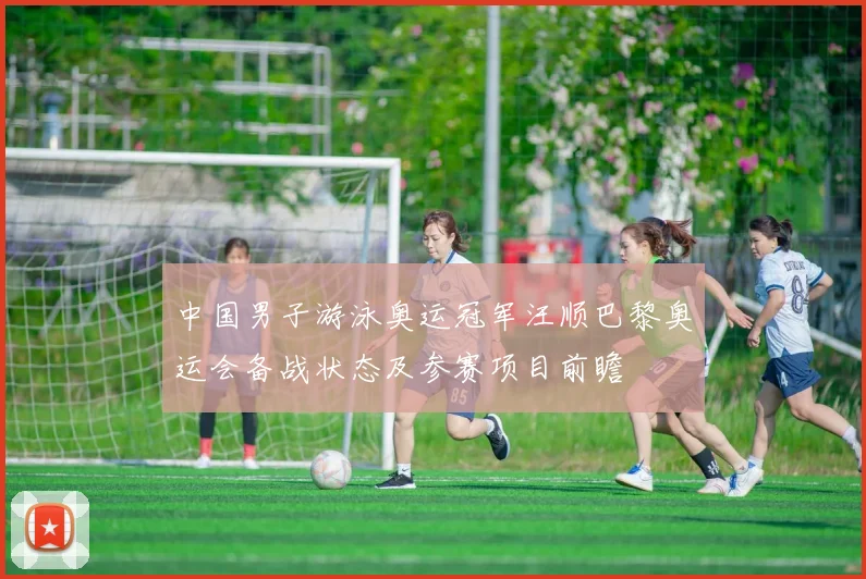 中国男子游泳奥运冠军汪顺巴黎奥运会备战状态及参赛项目前瞻