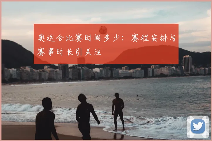 奥运会比赛时间多少:赛程安排与赛事时长引关注